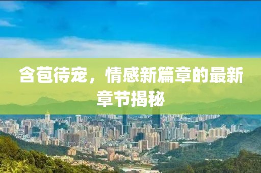 含苞待宠，情感新篇章的最新章节揭秘