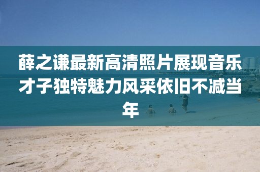 薛之谦最新高清照片展现音乐才子独特魅力风采依旧不减当年