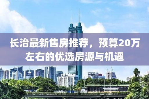 长治最新售房推荐，预算20万左右的优选房源与机遇