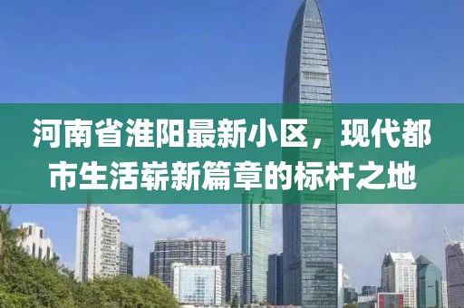 河南省淮阳最新小区，现代都市生活崭新篇章的标杆之地