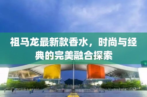 祖马龙最新款香水，时尚与经典的完美融合探索