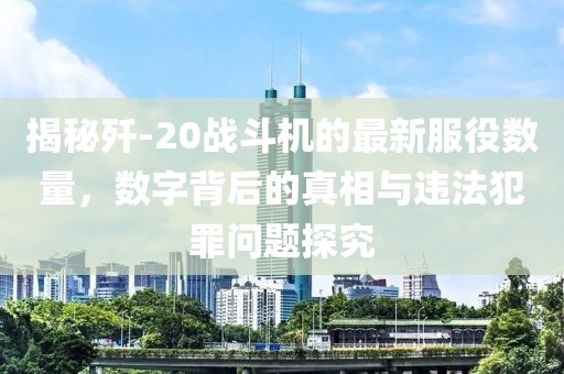 揭秘歼-20战斗机的最新服役数量，数字背后的真相与违法犯罪问题探究