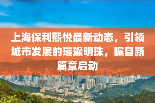 上海保利熙悦最新动态，引领城市发展的璀璨明珠，瞩目新篇章启动