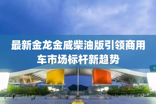 最新金龙金威柴油版引领商用车市场标杆新趋势