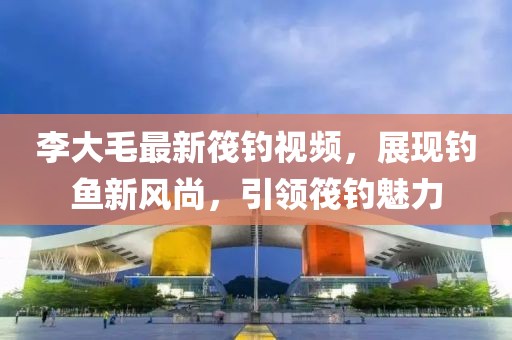 李大毛最新筏钓视频，展现钓鱼新风尚，引领筏钓魅力