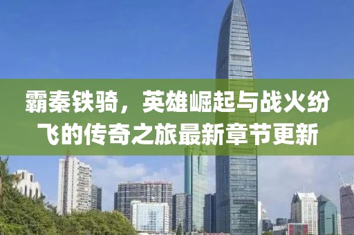 霸秦铁骑，英雄崛起与战火纷飞的传奇之旅最新章节更新