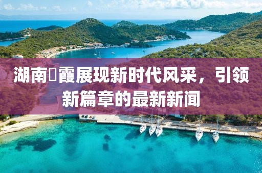湖南崀霞展现新时代风采，引领新篇章的最新新闻