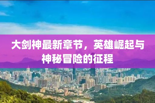 大剑神最新章节，英雄崛起与神秘冒险的征程