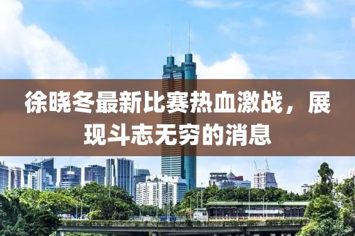 徐晓冬最新比赛热血激战，展现斗志无穷的消息