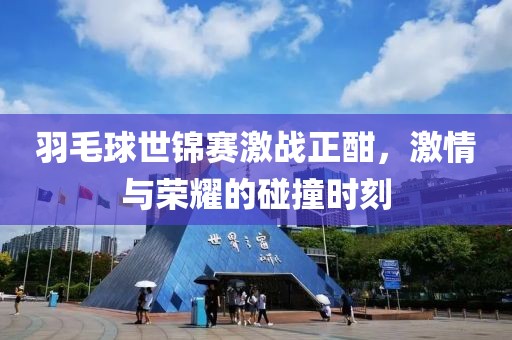 羽毛球世锦赛激战正酣，激情与荣耀的碰撞时刻