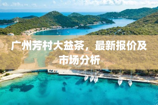 广州芳村大益茶，最新报价及市场分析