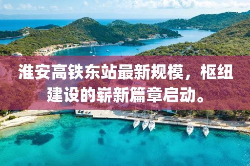 淮安高铁东站最新规模，枢纽建设的崭新篇章启动。