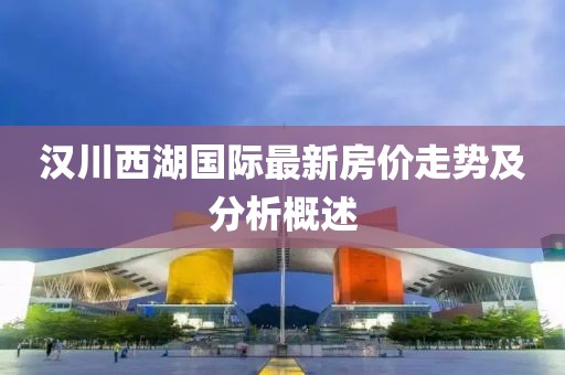 汉川西湖国际最新房价走势及分析概述