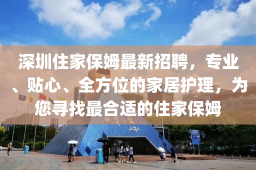深圳住家保姆最新招聘，专业、贴心、全方位的家居护理，为您寻找最合适的住家保姆