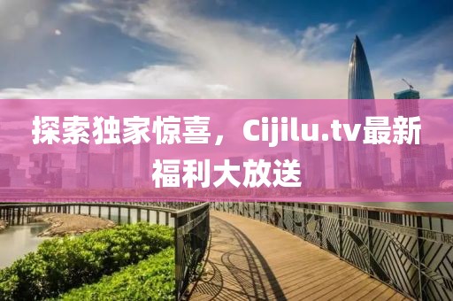 探索独家惊喜，Cijilu.tv最新福利大放送