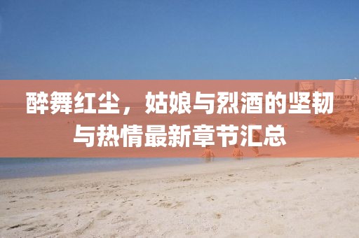 醉舞红尘，姑娘与烈酒的坚韧与热情最新章节汇总