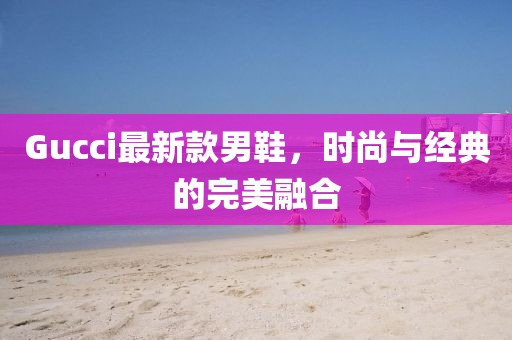 Gucci最新款男鞋，时尚与经典的完美融合