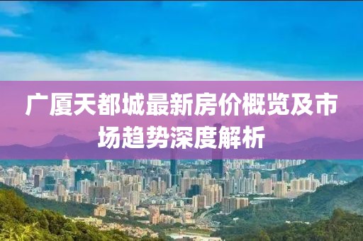 广厦天都城最新房价概览及市场趋势深度解析