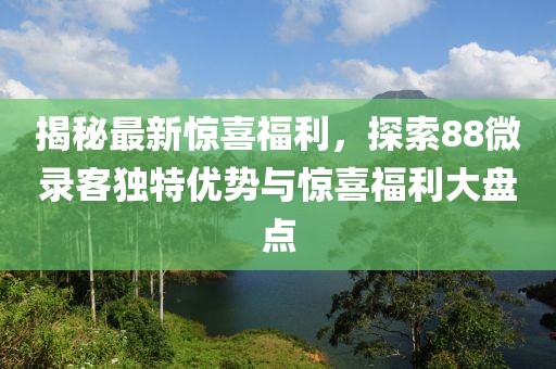 揭秘最新惊喜福利，探索88微录客独特优势与惊喜福利大盘点