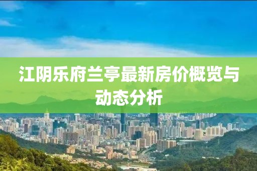 江阴乐府兰亭最新房价概览与动态分析