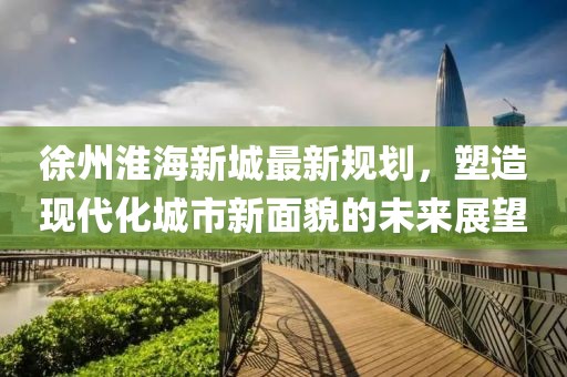 徐州淮海新城最新规划，塑造现代化城市新面貌的未来展望