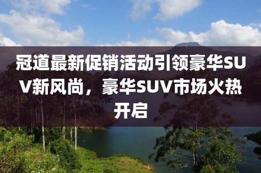 冠道最新促销活动引领豪华SUV新风尚，豪华SUV市场火热开启