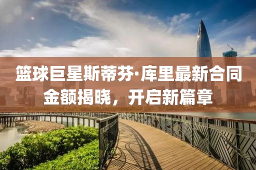 篮球巨星斯蒂芬·库里最新合同金额揭晓，开启新篇章