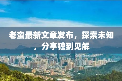 老蛮最新文章发布，探索未知，分享独到见解
