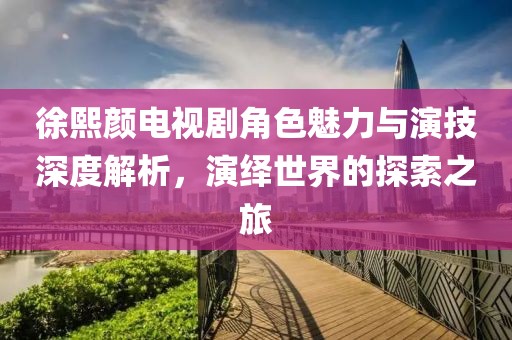 徐熙颜电视剧角色魅力与演技深度解析，演绎世界的探索之旅