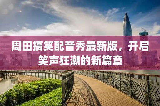 周田搞笑配音秀最新版，开启笑声狂潮的新篇章
