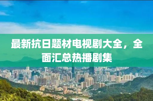 最新抗日题材电视剧大全，全面汇总热播剧集