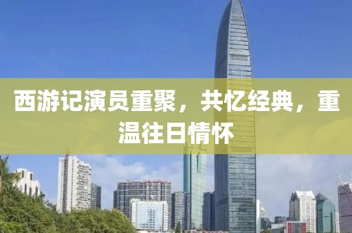 西游记演员重聚，共忆经典，重温往日情怀