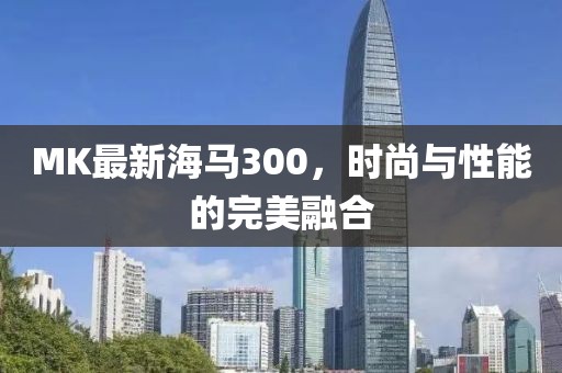 MK最新海马300，时尚与性能的完美融合