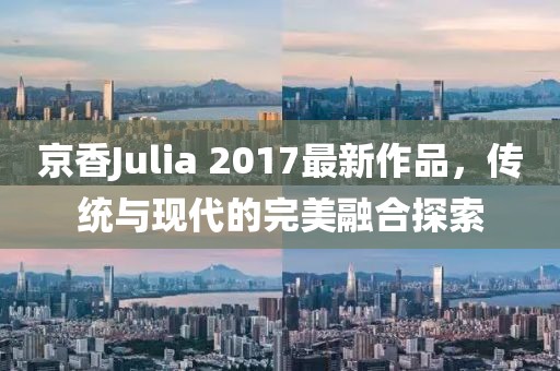 京香Julia 2017最新作品，传统与现代的完美融合探索