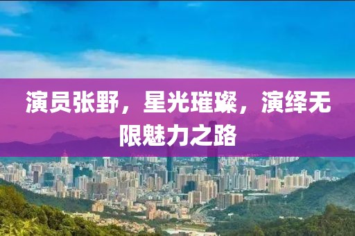 演员张野，星光璀璨，演绎无限魅力之路