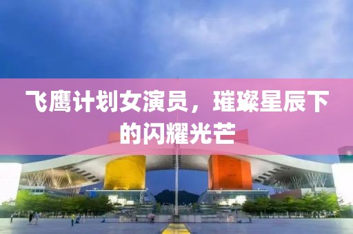 飞鹰计划女演员，璀璨星辰下的闪耀光芒