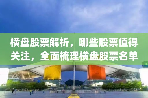 横盘股票解析，哪些股票值得关注，全面梳理横盘股票名单