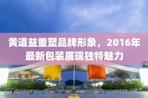 黄道益重塑品牌形象，2016年最新包装展现独特魅力