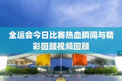 全运会今日比赛热血瞬间与精彩回顾视频回顾