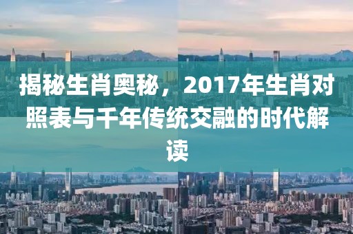 揭秘生肖奥秘，2017年生肖对照表与千年传统交融的时代解读