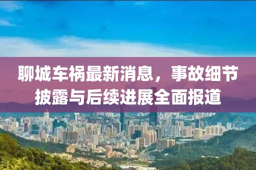 聊城车祸最新消息，事故细节披露与后续进展全面报道