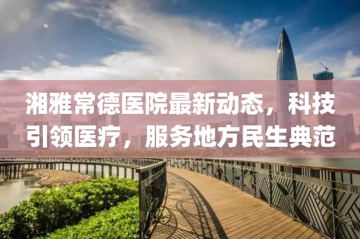 湘雅常德医院最新动态，科技引领医疗，服务地方民生典范