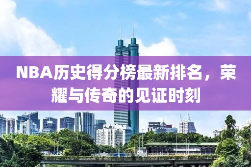 NBA历史得分榜最新排名，荣耀与传奇的见证时刻