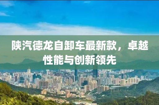 陕汽德龙自卸车最新款，卓越性能与创新领先