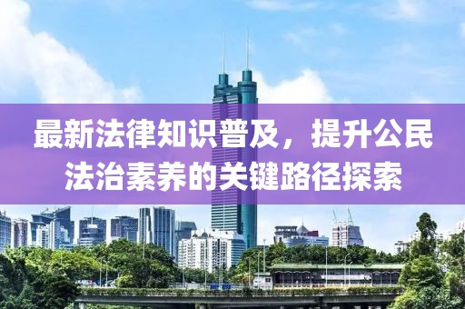 最新法律知识普及，提升公民法治素养的关键路径探索