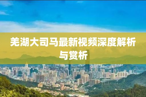羌湖大司马最新视频深度解析与赏析