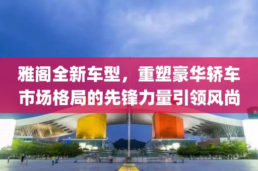 雅阁全新车型，重塑豪华轿车市场格局的先锋力量引领风尚