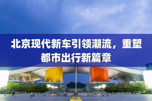 北京现代新车引领潮流，重塑都市出行新篇章