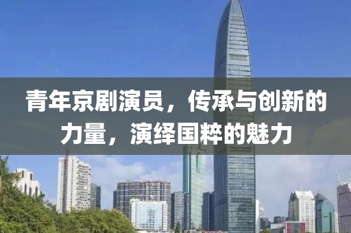 青年京剧演员，传承与创新的力量，演绎国粹的魅力
