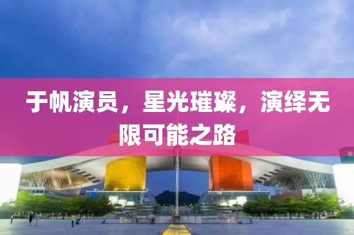 于帆演员，星光璀璨，演绎无限可能之路